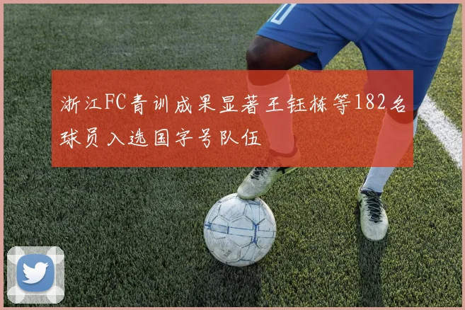 浙江FC青训成果显著王钰栋等182名球员入选国字号队伍