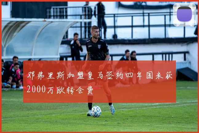 邓弗里斯加盟皇马签约四年国米获2000万欧转会费