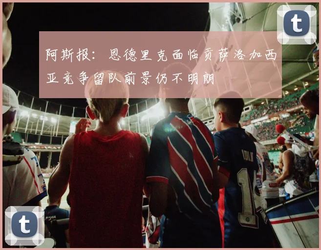阿斯报：恩德里克面临贡萨洛加西亚竞争留队前景仍不明朗