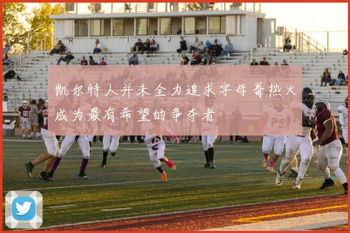 凯尔特人并未全力追求字母哥热火成为最有希望的争夺者