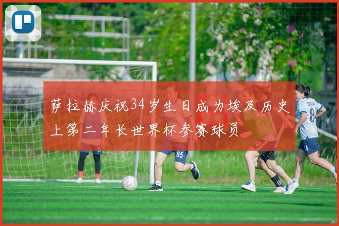 萨拉赫庆祝34岁生日成为埃及历史上第二年长世界杯参赛球员