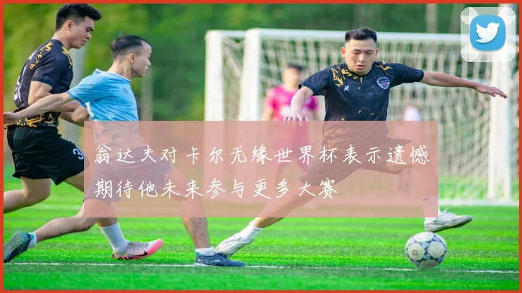 翁达夫对卡尔无缘世界杯表示遗憾期待他未来参与更多大赛
