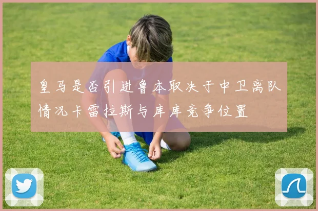 皇马是否引进鲁本取决于中卫离队情况卡雷拉斯与库库竞争位置