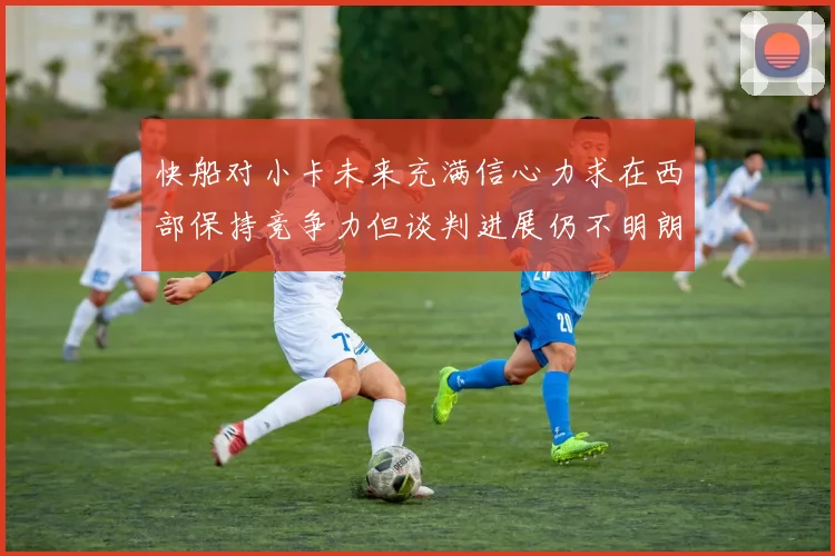 快船对小卡未来充满信心力求在西部保持竞争力但谈判进展仍不明朗
