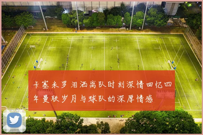 卡塞米罗泪洒离队时刻深情回忆四年曼联岁月与球队的深厚情感