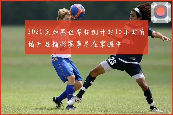 2026美加墨世界杯倒计时15小时直播开启精彩赛事尽在掌握中