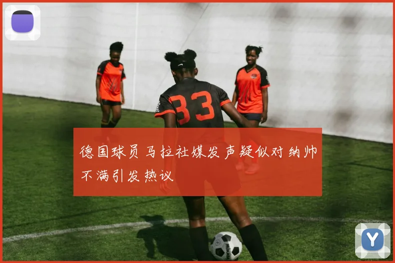 德国球员马拉社媒发声疑似对纳帅不满引发热议