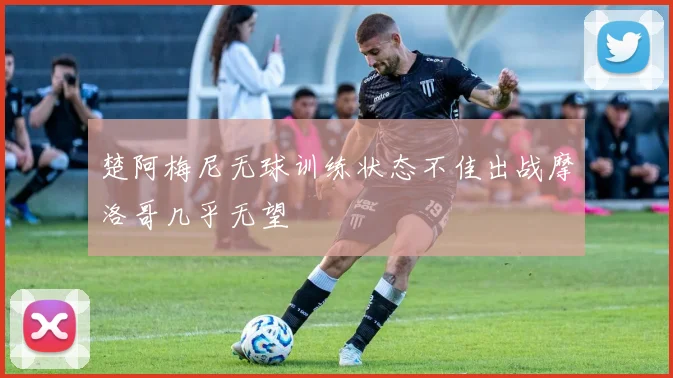 楚阿梅尼无球训练状态不佳出战摩洛哥几乎无望
